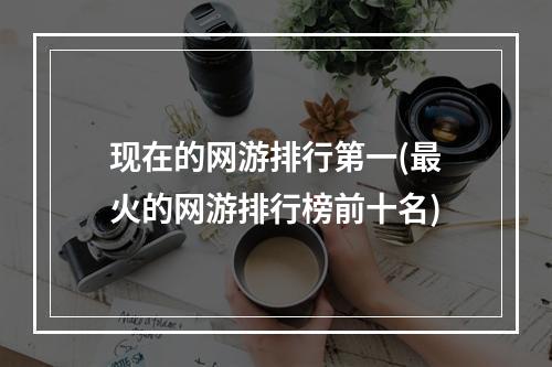 现在的网游排行第一(最火的网游排行榜前十名)