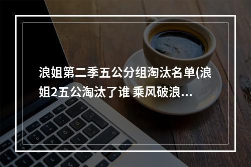 浪姐第二季五公分组淘汰名单(浪姐2五公淘汰了谁 乘风破浪的姐姐第二季第五公淘汰)