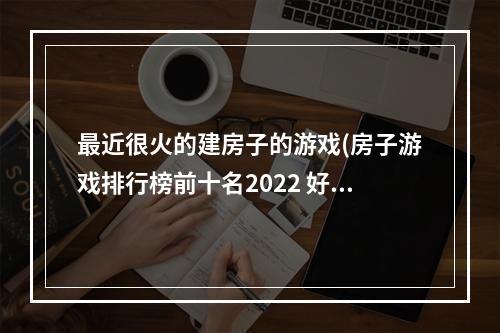 最近很火的建房子的游戏(房子游戏排行榜前十名2022 好玩的房子游戏有哪些推荐)