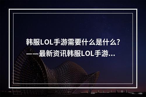 韩服LOL手游需要什么是什么？——最新资讯韩服LOL手游已经上线，它所需要的东西是什么呢？本文将为你介绍一下。