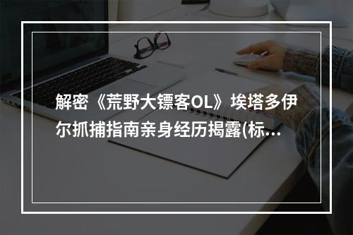 解密《荒野大镖客OL》埃塔多伊尔抓捕指南亲身经历揭露(标记抓捕指南、荒野大镖客OL)