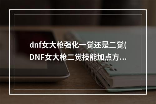 dnf女大枪强化一觉还是二觉(DNF女大枪二觉技能加点方案心得指引)