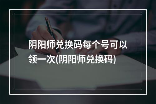 阴阳师兑换码每个号可以领一次(阴阳师兑换码)