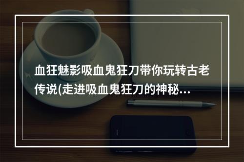 血狂魅影吸血鬼狂刀带你玩转古老传说(走进吸血鬼狂刀的神秘世界)