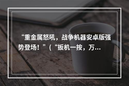 “重金属怒吼，战争机器安卓版强势登场！”(“扳机一按，万军皆摧，战争机器下载安装即享受震撼体验！”)