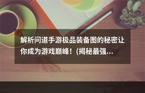 解析问道手游极品装备图的秘密让你成为游戏巅峰！(揭秘最强装备图，助你登峰造极)(探寻问道手游极品装备图的无上魅力让你战无不胜！(绝世装备图，引你征战天下))