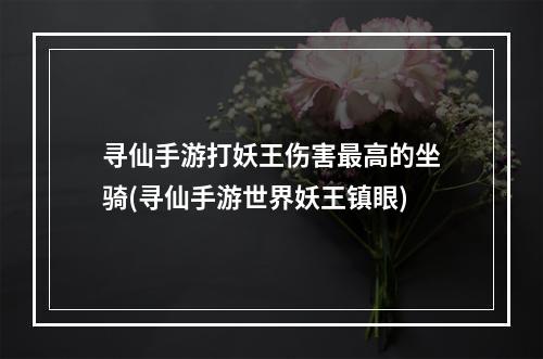 寻仙手游打妖王伤害最高的坐骑(寻仙手游世界妖王镇眼)