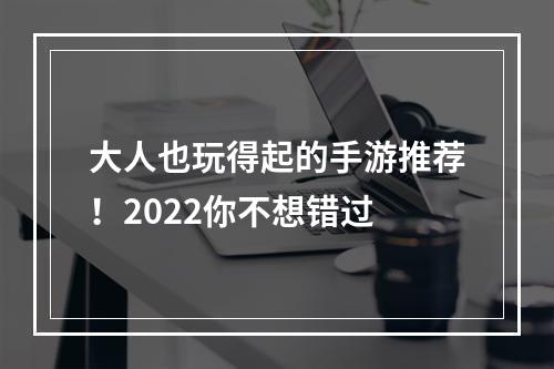 大人也玩得起的手游推荐！2022你不想错过