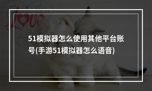 51模拟器怎么使用其他平台账号(手游51模拟器怎么语音)