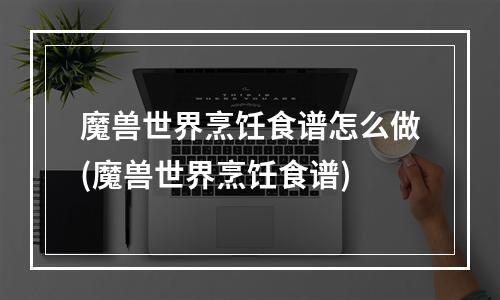 魔兽世界烹饪食谱怎么做(魔兽世界烹饪食谱)