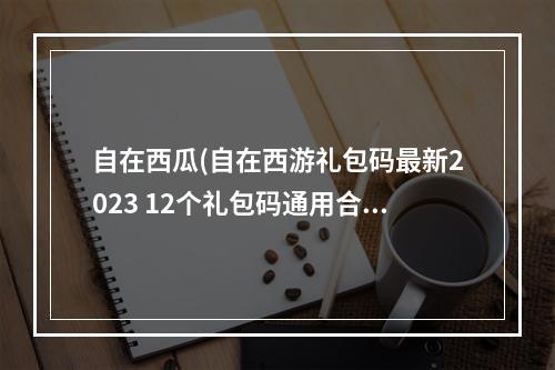 自在西瓜(自在西游礼包码最新2023 12个礼包码通用合集)