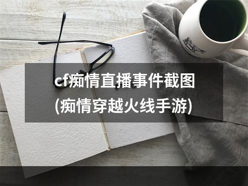 cf痴情直播事件截图(痴情穿越火线手游)