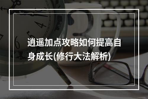 逍遥加点攻略如何提高自身成长(修行大法解析)