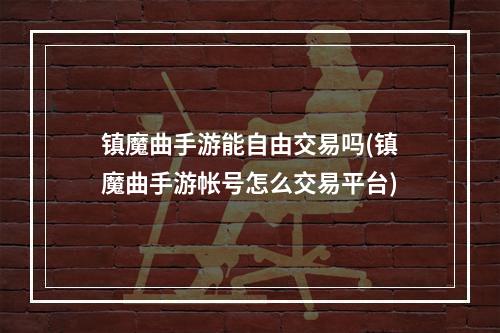 镇魔曲手游能自由交易吗(镇魔曲手游帐号怎么交易平台)