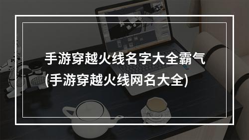 手游穿越火线名字大全霸气(手游穿越火线网名大全)