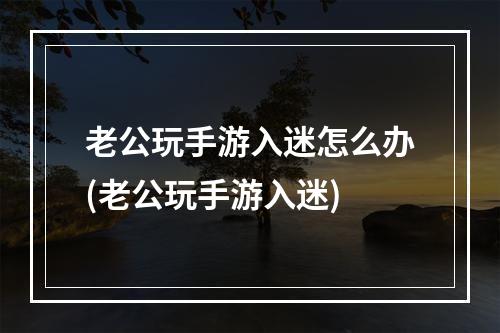 老公玩手游入迷怎么办(老公玩手游入迷)