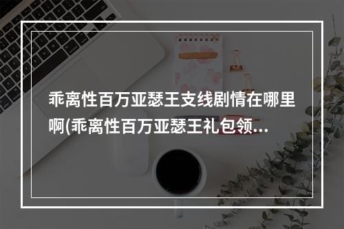 乖离性百万亚瑟王支线剧情在哪里啊(乖离性百万亚瑟王礼包领取大全乖离性礼包领取全攻略)