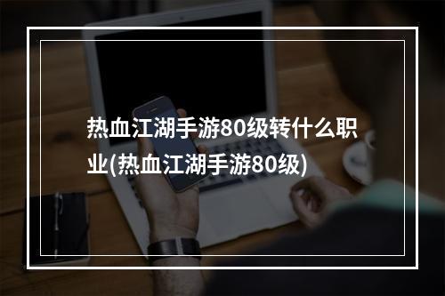 热血江湖手游80级转什么职业(热血江湖手游80级)