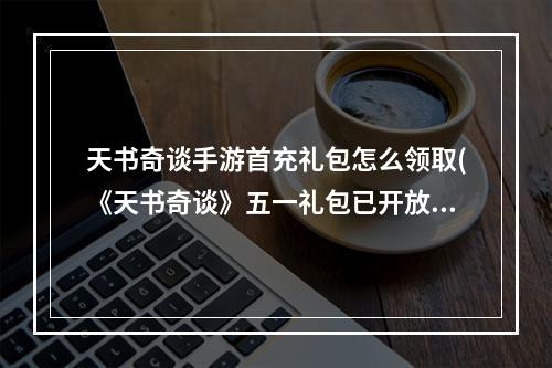 天书奇谈手游首充礼包怎么领取(《天书奇谈》五一礼包已开放领取 天书奇谈手游 )