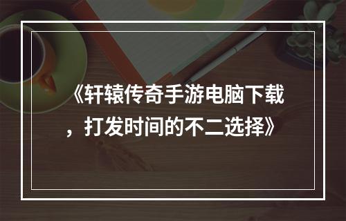 《轩辕传奇手游电脑下载，打发时间的不二选择》