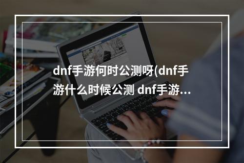 dnf手游何时公测呀(dnf手游什么时候公测 dnf手游公测时间)