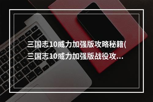 三国志10威力加强版攻略秘籍(三国志10威力加强版战役攻略 三国志10威力加强版剧情)