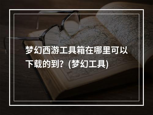 梦幻西游工具箱在哪里可以下载的到？(梦幻工具)