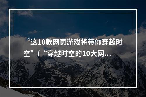 “这10款网页游戏将带你穿越时空”(“穿越时空的10大网页游戏”)(“从这10款网页游戏中找到你的心流享受”(“10款网页游戏带给你最佳心流享受”))