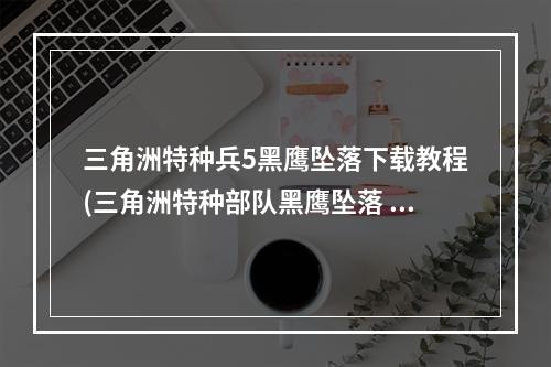 三角洲特种兵5黑鹰坠落下载教程(三角洲特种部队黑鹰坠落 全流程视频攻略)