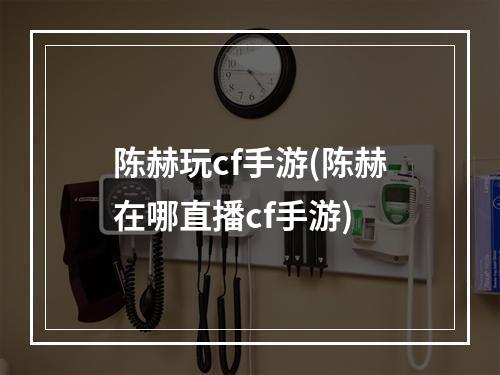 陈赫玩cf手游(陈赫在哪直播cf手游)