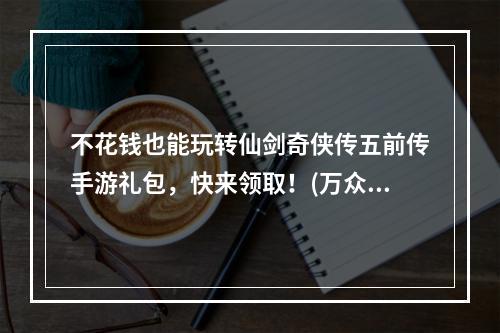 不花钱也能玩转仙剑奇侠传五前传手游礼包，快来领取！(万众瞩目！仙剑奇侠传五前传手游独家礼包大放送！)