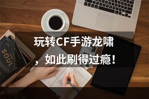 玩转CF手游龙啸，如此刷得过瘾！