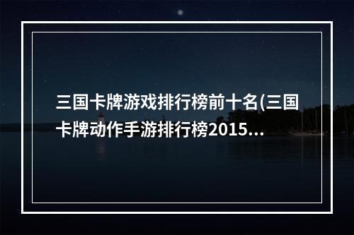 三国卡牌游戏排行榜前十名(三国卡牌动作手游排行榜2015)