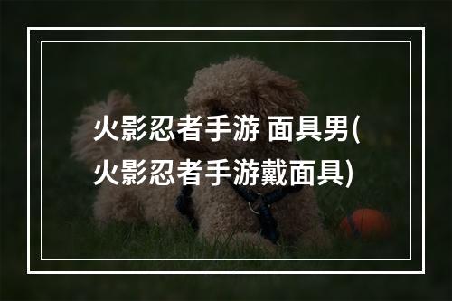 火影忍者手游 面具男(火影忍者手游戴面具)