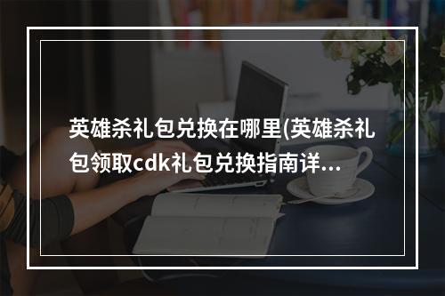 英雄杀礼包兑换在哪里(英雄杀礼包领取cdk礼包兑换指南详解)