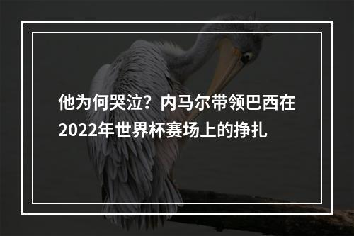 他为何哭泣？内马尔带领巴西在2022年世界杯赛场上的挣扎