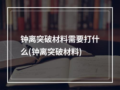 钟离突破材料需要打什么(钟离突破材料)