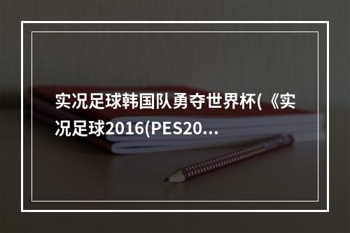 实况足球韩国队勇夺世界杯(《实况足球2016(PES2016)》世预赛12强韩国VS中国视频)