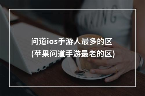 问道ios手游人最多的区(苹果问道手游最老的区)