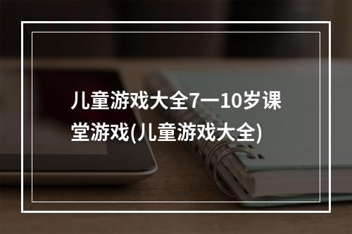 儿童游戏大全7一10岁课堂游戏(儿童游戏大全)