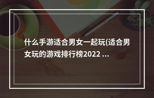 什么手游适合男女一起玩(适合男女玩的游戏排行榜2022 男女一起玩的手游推荐  )