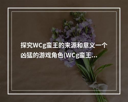 探究WCg蛮王的来源和意义一个凶猛的游戏角色(WCg蛮王为何备受游戏迷喜爱深度解析这个角色的魅力)