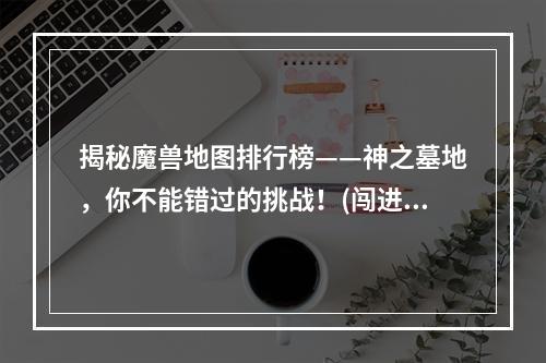 揭秘魔兽地图排行榜——神之墓地，你不能错过的挑战！(闯进榜单前十的“神仙”是怎样炼成的？看看魔兽地图排行榜神之墓地的秘密！)