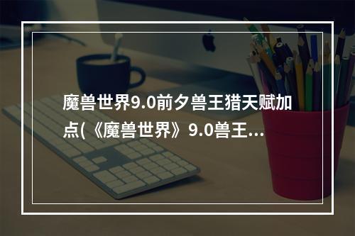 魔兽世界9.0前夕兽王猎天赋加点(《魔兽世界》9.0兽王猎人天赋怎么加点 9.0兽王猎人天赋)