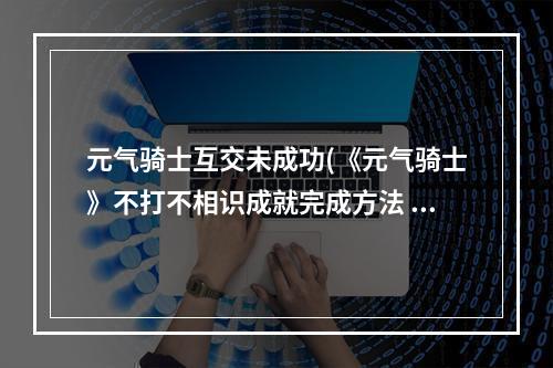 元气骑士互交未成功(《元气骑士》不打不相识成就完成方法 元气骑士  )