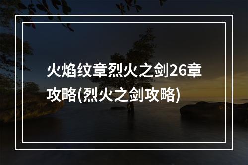 火焰纹章烈火之剑26章攻略(烈火之剑攻略)