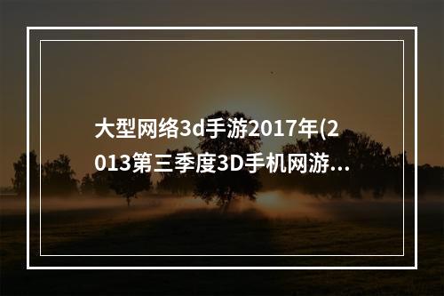 大型网络3d手游2017年(2013第三季度3D手机网游排行榜首次曝光)