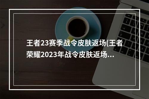 王者23赛季战令皮肤返场(王者荣耀2023年战令皮肤返场顺序战令皮肤返场时间)