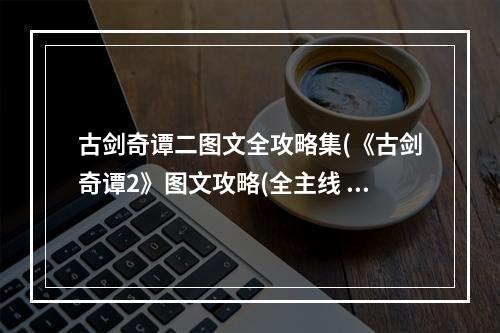 古剑奇谭二图文全攻略集(《古剑奇谭2》图文攻略(全主线 amp 角色分支剧情、地图)