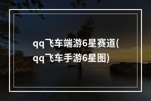 qq飞车端游6星赛道(qq飞车手游6星图)